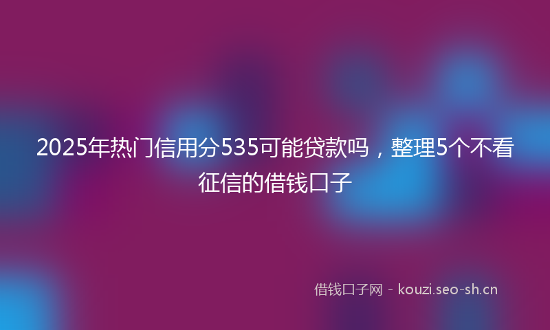 2025年热门信用分535可能贷款吗，整理5个不看征信的借钱口子