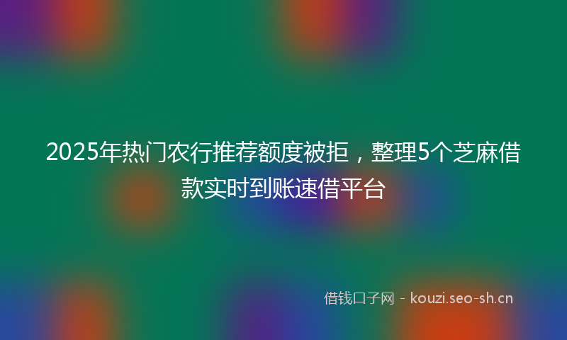 2025年热门农行推荐额度被拒，整理5个芝麻借款实时到账速借平台