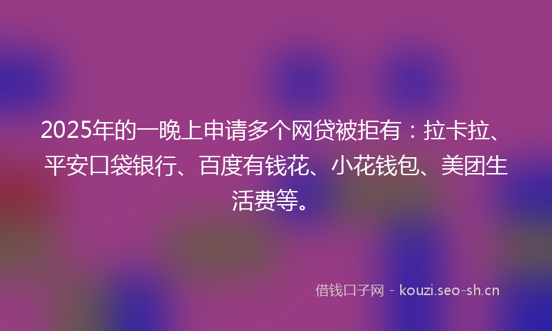 2025年的一晚上申请多个网贷被拒有：拉卡拉、平安口袋银行、百度有钱花、小花钱包、美团生活费等。