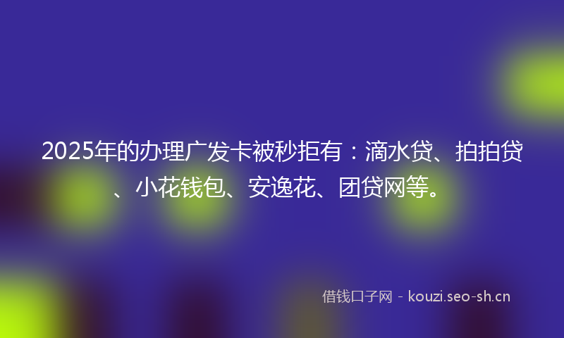 2025年的办理广发卡被秒拒有：滴水贷、拍拍贷、小花钱包、安逸花、团贷网等。