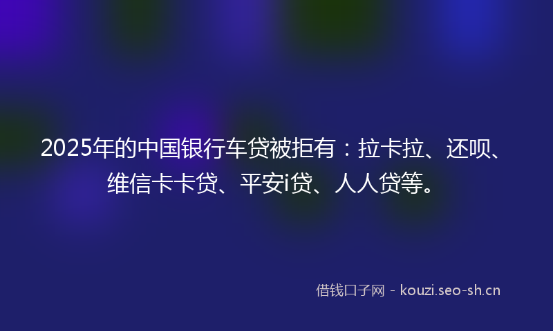 2025年的中国银行车贷被拒有:拉卡拉、还呗、维信卡卡贷、平安i贷、人人贷等。