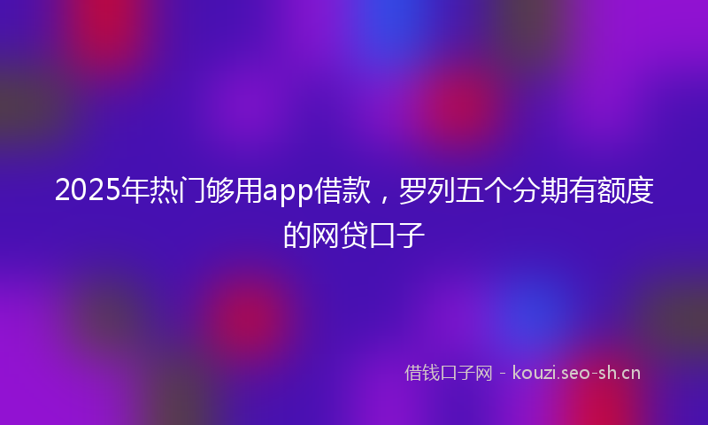 2025年热门够用app借款，罗列五个分期有额度的网贷口子