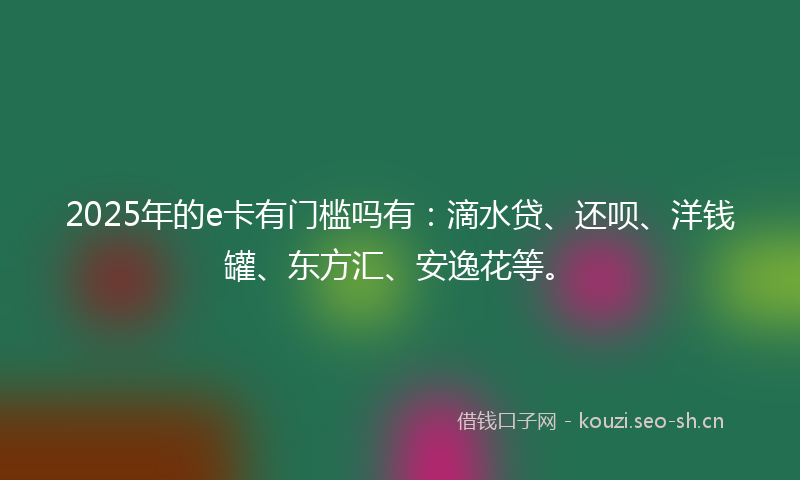2025年的e卡有门槛吗有：滴水贷、还呗、洋钱罐、东方汇、安逸花等。