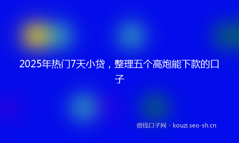 2025年热门7天小贷，整理五个高炮能下款的口子