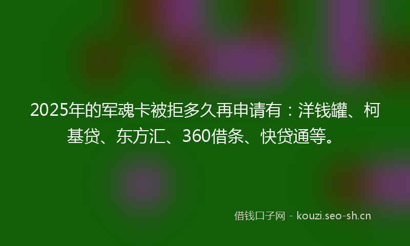 2025年的军魂卡被拒多久再申请有：洋钱罐、柯基贷、东方汇、360借条、快贷通等。
