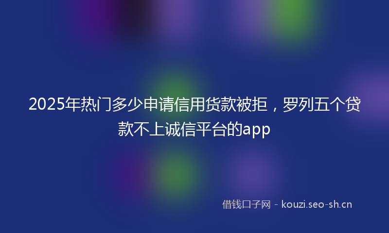 2025年热门多少申请信用货款被拒，罗列五个贷款不上诚信平台的app