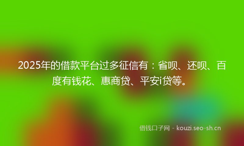 2025年的借款平台过多征信有：省呗、还呗、百度有钱花、惠商贷、平安i贷等。
