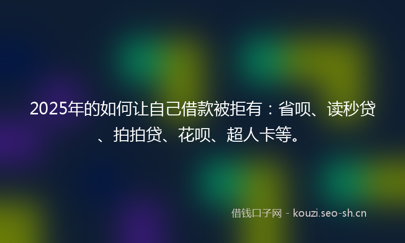 2025年的如何让自己借款被拒有：省呗、读秒贷、拍拍贷、花呗、超人卡等。