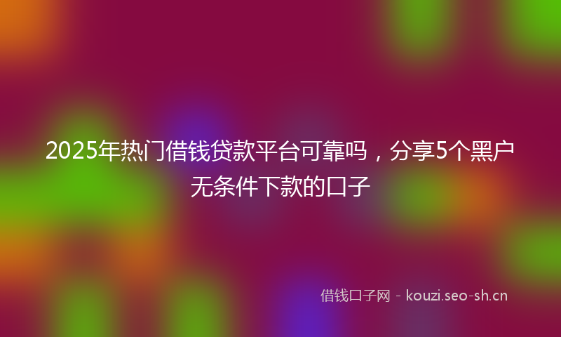 2025年热门借钱贷款平台可靠吗，分享5个黑户无条件下款的口子