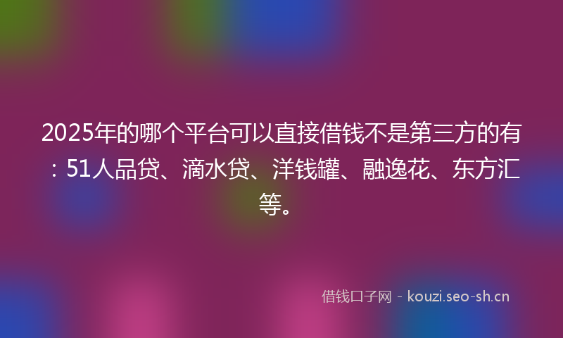2025年的哪个平台可以直接借钱不是第三方的有：51人品贷、滴水贷、洋钱罐、融逸花、东方汇等。