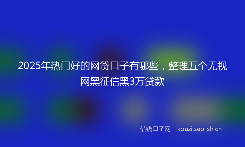 2025年热门好的网贷口子有哪些，整理五个无视网黑征信黑3万贷款