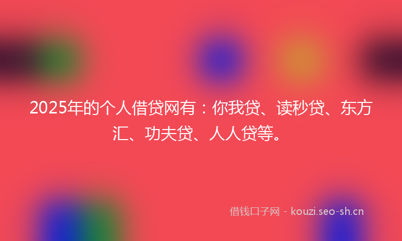 2025年的个人借贷网有：你我贷、读秒贷、东方汇、功夫贷、人人贷等。