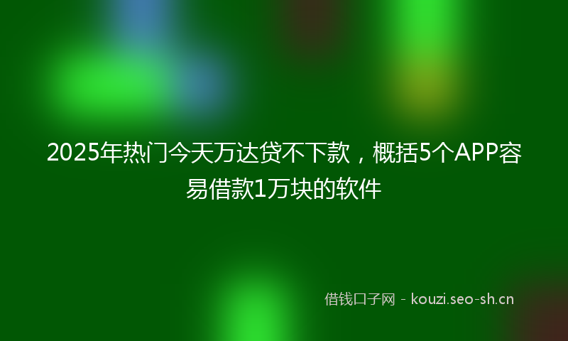2025年热门今天万达贷不下款，概括5个APP容易借款1万块的软件
