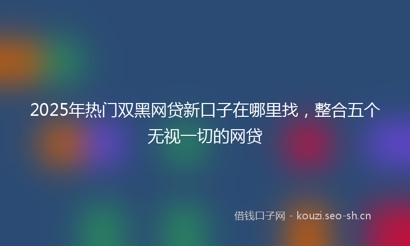 2025年热门双黑网贷新口子在哪里找，整合五个无视一切的网贷