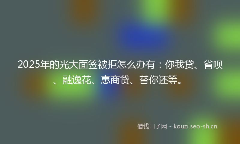 2025年的光大面签被拒怎么办有：你我贷、省呗、融逸花、惠商贷、替你还等。
