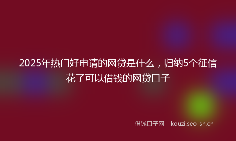 2025年热门好申请的网贷是什么，归纳5个征信花了可以借钱的网贷口子