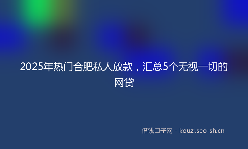 2025年热门合肥私人放款，汇总5个无视一切的网贷