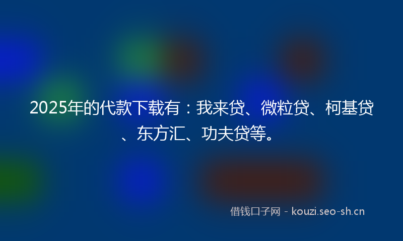 2025年的代款下载有：我来贷、微粒贷、柯基贷、东方汇、功夫贷等。