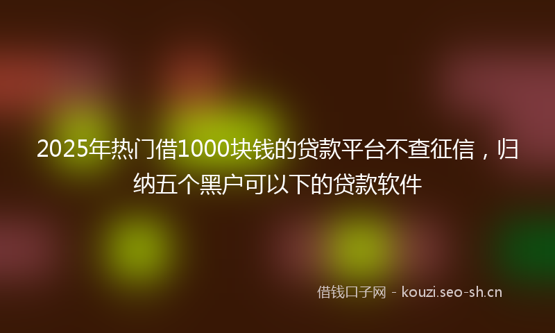 2025年热门借1000块钱的贷款平台不查征信，归纳五个黑户可以下的贷款软件