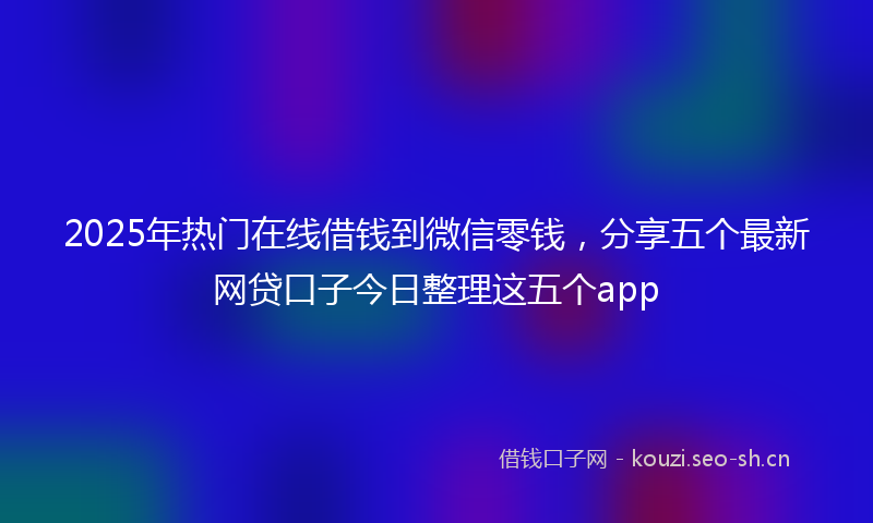 2025年热门在线借钱到微信零钱，分享五个最新网贷口子今日整理这五个app