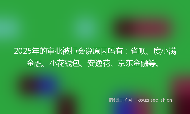 2025年的审批被拒会说原因吗有:省呗、度小满金融、小花钱包、安逸花、京东金融等。