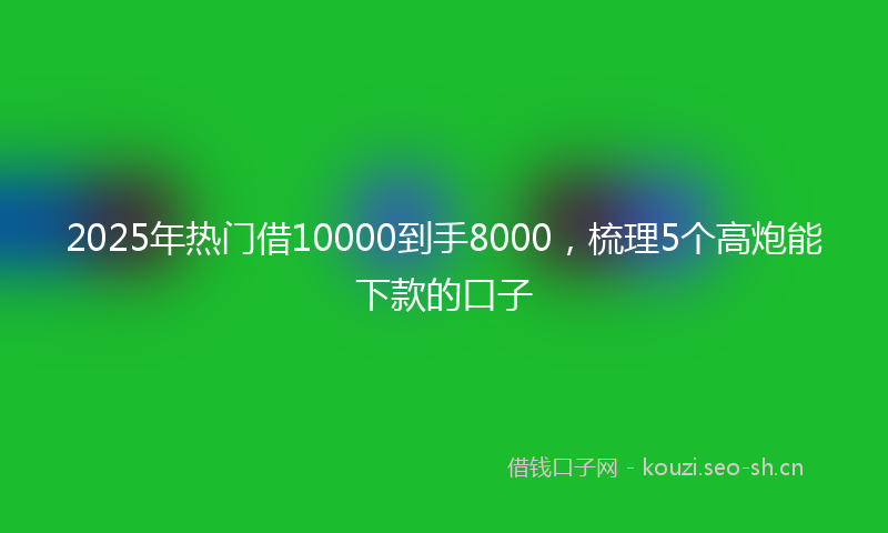 2025年热门借10000到手8000，梳理5个高炮能下款的口子