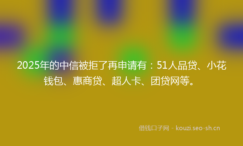 2025年的中信被拒了再申请有：51人品贷、小花钱包、惠商贷、超人卡、团贷网等。