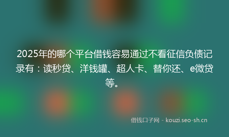 2025年的哪个平台借钱容易通过不看征信负债记录有：读秒贷、洋钱罐、超人卡、替你还、e微贷等。