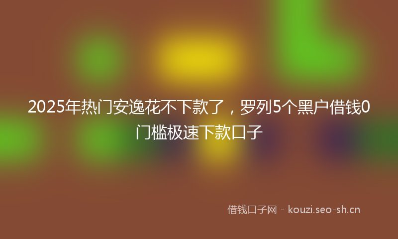 2025年热门安逸花不下款了，罗列5个黑户借钱0门槛极速下款口子