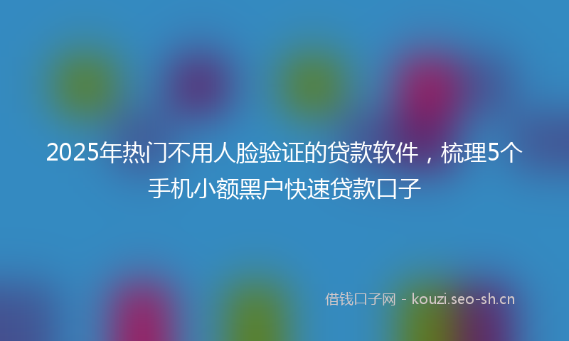 2025年热门不用人脸验证的贷款软件，梳理5个手机小额黑户快速贷款口子