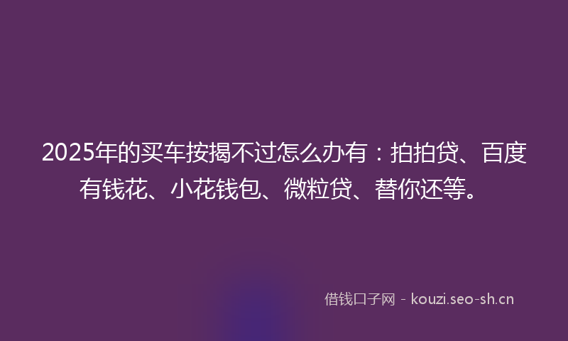 2025年的买车按揭不过怎么办有：拍拍贷、百度有钱花、小花钱包、微粒贷、替你还等。