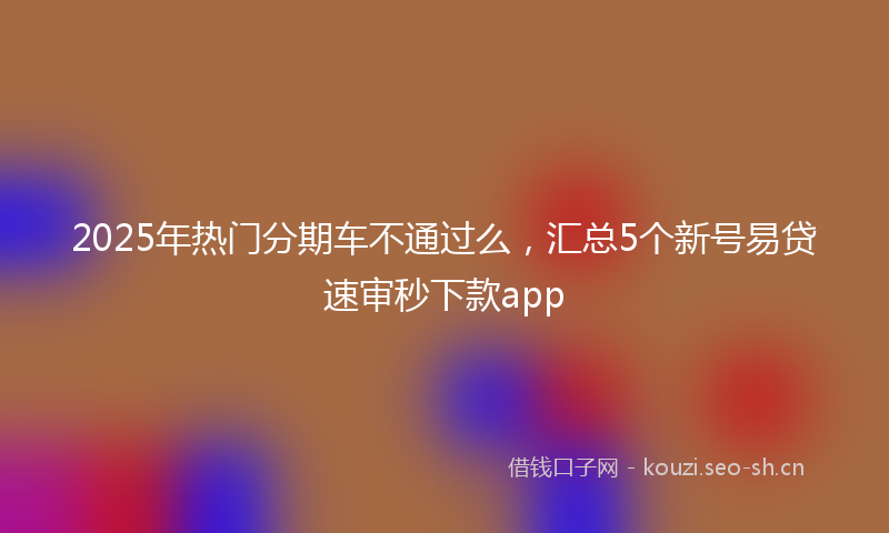 2025年热门分期车不通过么，汇总5个新号易贷速审秒下款app