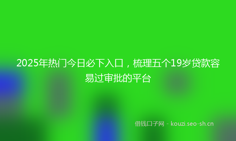2025年热门今日必下入口，梳理五个19岁贷款容易过审批的平台