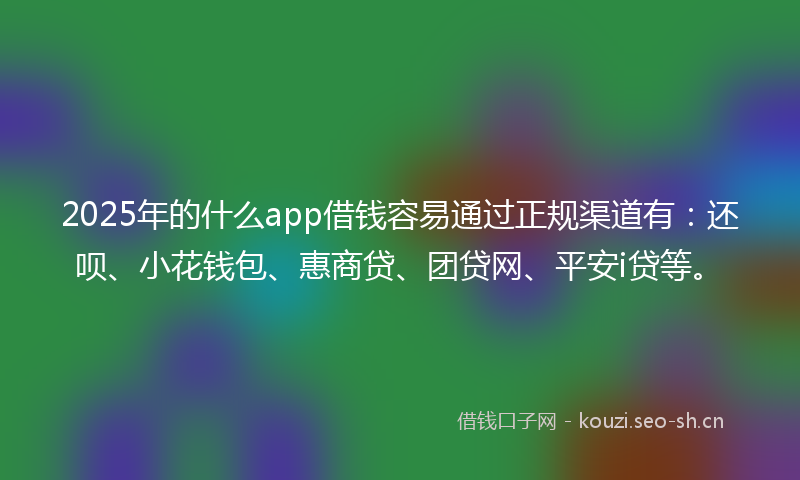 2025年的什么app借钱容易通过正规渠道有：还呗、小花钱包、惠商贷、团贷网、平安i贷等。