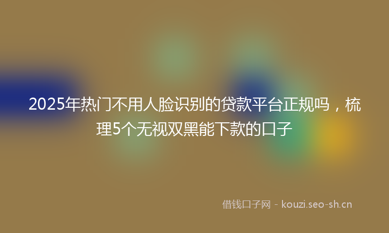 2025年热门不用人脸识别的贷款平台正规吗，梳理5个无视双黑能下款的口子