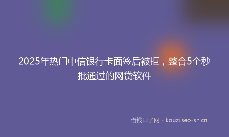 2025年热门中信银行卡面签后被拒，整合5个秒批通过的网贷软件