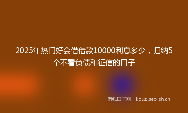 2025年热门好会借借款10000利息多少，归纳5个不看负债和征信的口子