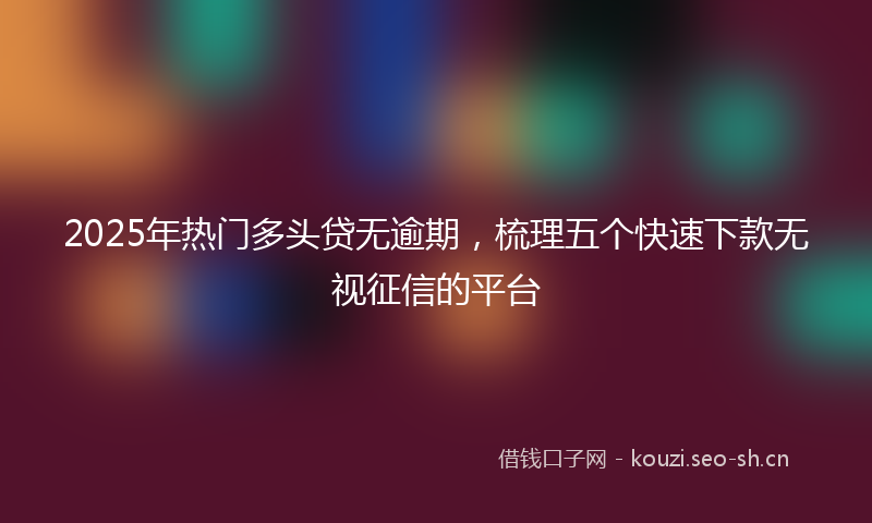 2025年热门多头贷无逾期，梳理五个快速下款无视征信的平台