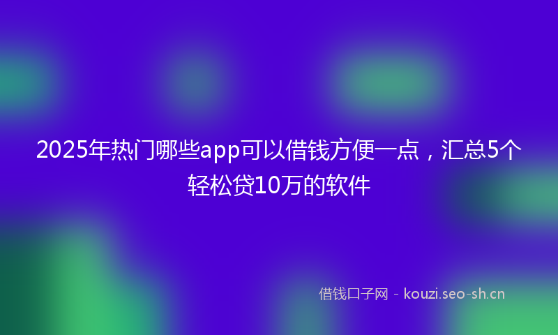 2025年热门哪些app可以借钱方便一点，汇总5个轻松贷10万的软件