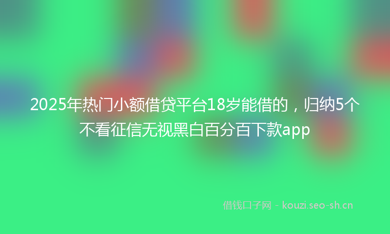 2025年热门小额借贷平台18岁能借的，归纳5个不看征信无视黑白百分百下款app