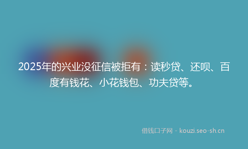 2025年的兴业没征信被拒有：读秒贷、还呗、百度有钱花、小花钱包、功夫贷等。