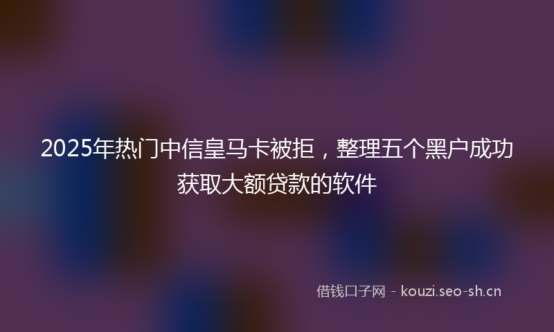 2025年热门中信皇马卡被拒，整理五个黑户成功获取大额贷款的软件