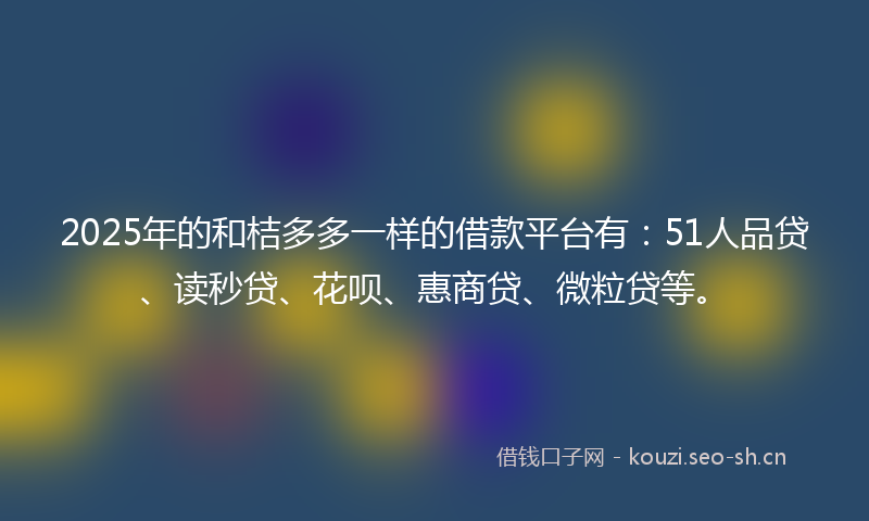 2025年的和桔多多一样的借款平台有：51人品贷、读秒贷、花呗、惠商贷、微粒贷等。