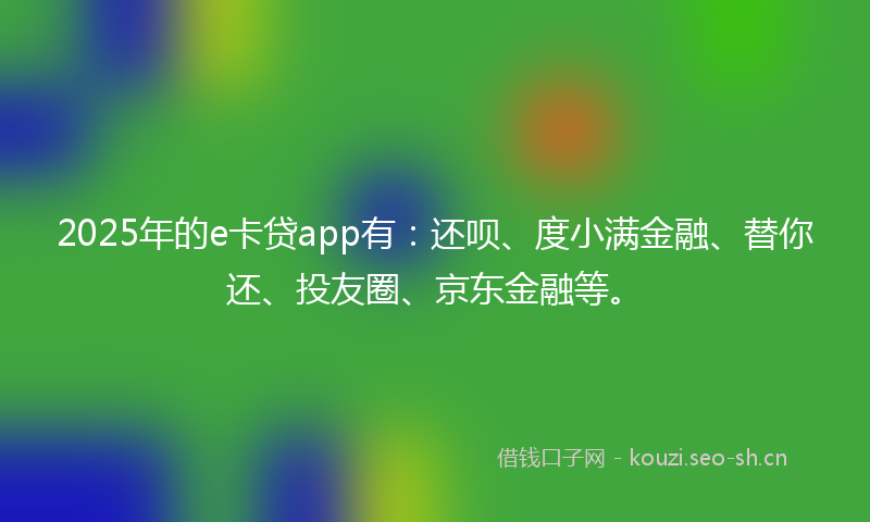 2025年的e卡贷app有：还呗、度小满金融、替你还、投友圈、京东金融等。