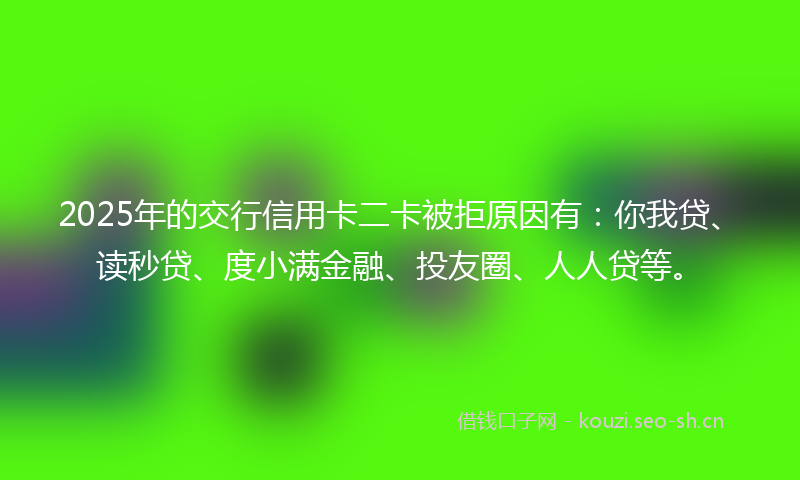 2025年的交行信用卡二卡被拒原因有：你我贷、读秒贷、度小满金融、投友圈、人人贷等。