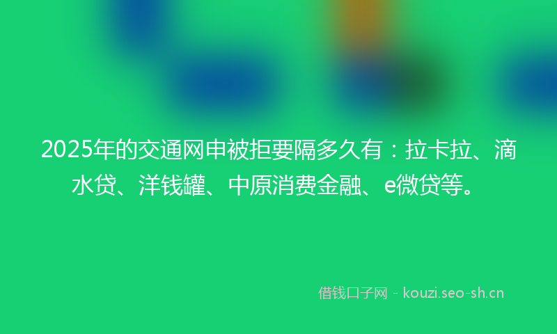 2025年的交通网申被拒要隔多久有：拉卡拉、滴水贷、洋钱罐、中原消费金融、e微贷等。