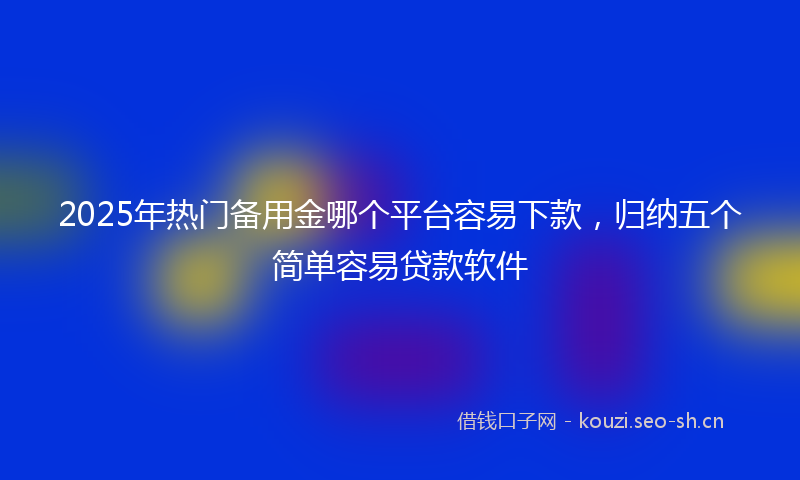 2025年热门备用金哪个平台容易下款，归纳五个简单容易贷款软件
