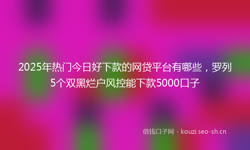 2025年热门今日好下款的网贷平台有哪些，罗列5个双黑烂户风控能下款5000口子