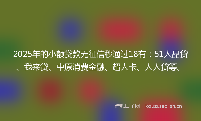 2025年的小额贷款无征信秒通过18有：51人品贷、我来贷、中原消费金融、超人卡、人人贷等。