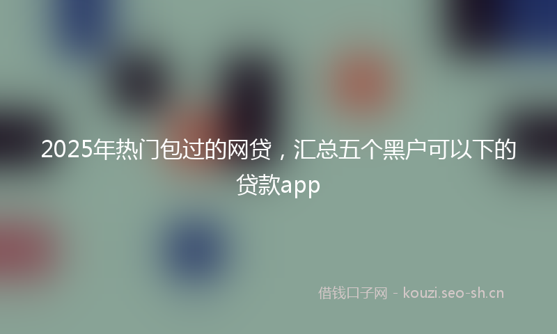 2025年热门包过的网贷，汇总五个黑户可以下的贷款app